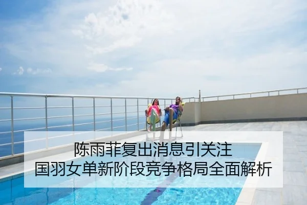 陈雨菲复出消息引关注 国羽女单新阶段竞争格局全面解析
