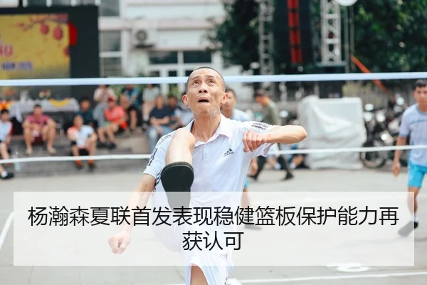 杨瀚森夏联首发表现稳健篮板保护能力再获认可