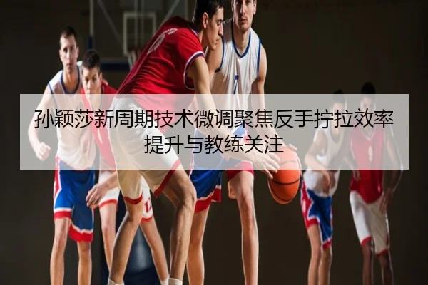 孙颖莎新周期技术微调聚焦反手拧拉效率提升与教练关注