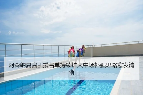 阿森纳夏窗引援名单持续扩大中场补强思路愈发清晰
