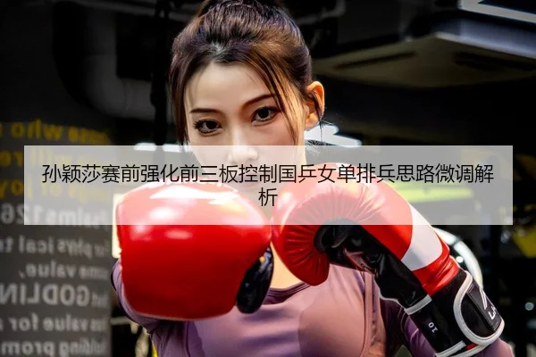 孙颖莎赛前强化前三板控制国乒女单排兵思路微调解析