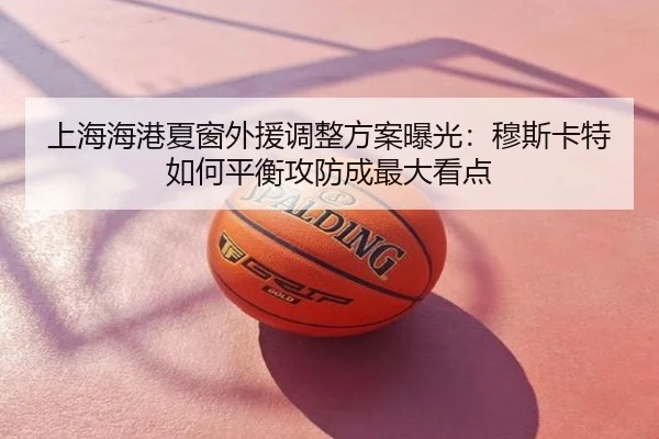 上海海港夏窗外援调整方案曝光：穆斯卡特如何平衡攻防成最大看点