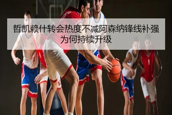 哲凯赖什转会热度不减阿森纳锋线补强为何持续升级