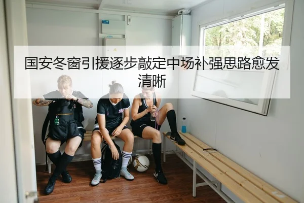 国安冬窗引援逐步敲定中场补强思路愈发清晰